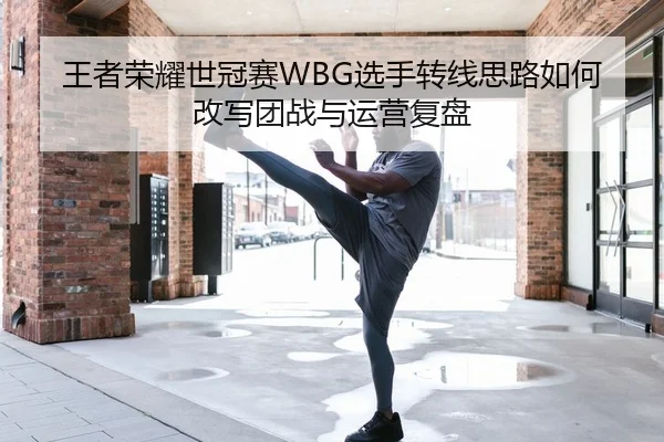 王者荣耀世冠赛WBG选手转线思路如何改写团战与运营复盘
