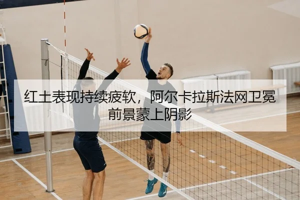 红土表现持续疲软，阿尔卡拉斯法网卫冕前景蒙上阴影