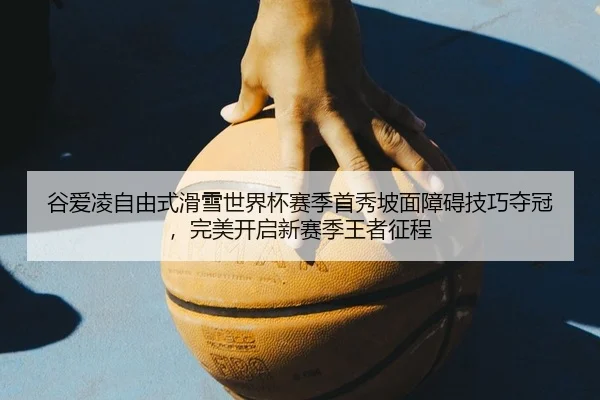 谷爱凌自由式滑雪世界杯赛季首秀坡面障碍技巧夺冠，完美开启新赛季王者征程